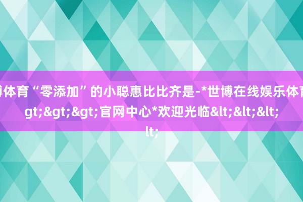 世博体育“零添加”的小聪惠比比齐是-*世博在线娱乐体育*>>>官网中心*欢迎光临<<<