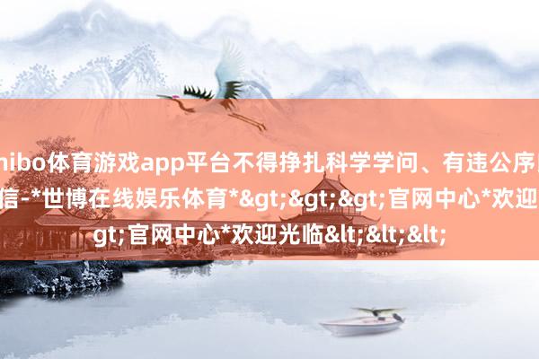 shibo体育游戏app平台不得挣扎科学学问、有违公序良俗、宣扬封建迷信-*世博在线娱乐体育*>>>官网中心*欢迎光临<<<