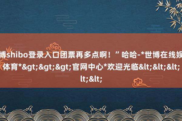 世博shibo登录入口团票再多点啊！”哈哈-*世博在线娱乐体育*>>>官网中心*欢迎光临<<<