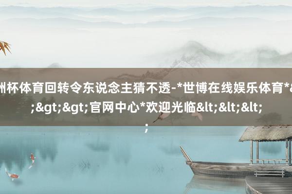 欧洲杯体育回转令东说念主猜不透-*世博在线娱乐体育*>>>官网中心*欢迎光临<<<