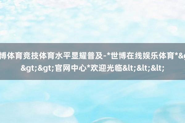 世博体育竞技体育水平显耀普及-*世博在线娱乐体育*>>>官网中心*欢迎光临<<<