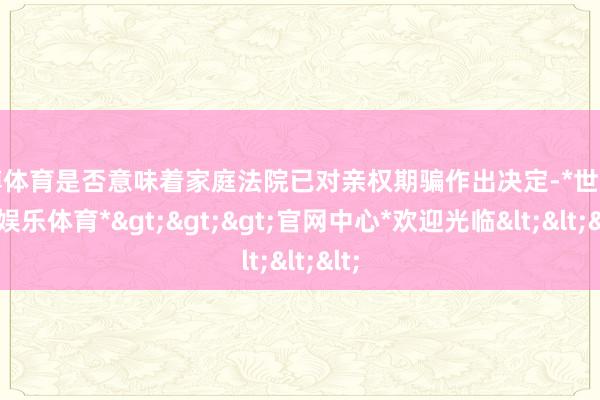 世博体育是否意味着家庭法院已对亲权期骗作出决定-*世博在线娱乐体育*>>>官网中心*欢迎光临<<<
