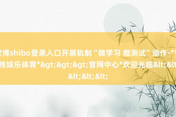 世博shibo登录入口开展轨制“微学习 微测试”动作-*世博在线娱乐体育*>>>官网中心*欢迎光临<<<