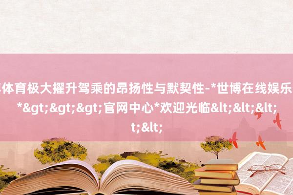 世博体育极大擢升驾乘的昂扬性与默契性-*世博在线娱乐体育*>>>官网中心*欢迎光临<<<