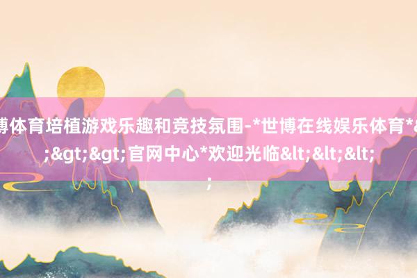 世博体育培植游戏乐趣和竞技氛围-*世博在线娱乐体育*>>>官网中心*欢迎光临<<<