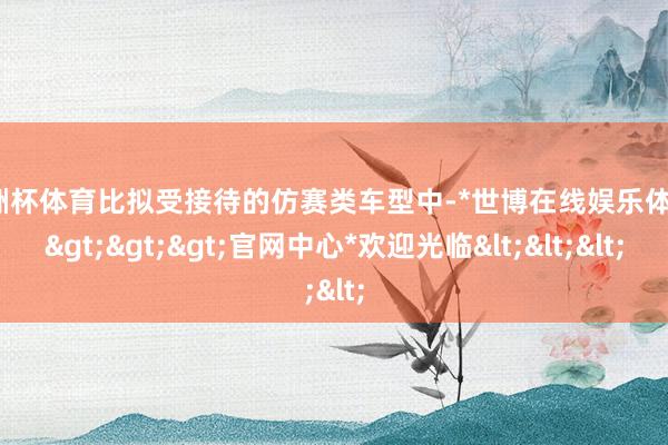 欧洲杯体育比拟受接待的仿赛类车型中-*世博在线娱乐体育*>>>官网中心*欢迎光临<<<