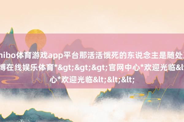 shibo体育游戏app平台那活活饿死的东说念主是随处王人是-*世博在线娱乐体育*>>>官网中心*欢迎光临<<<