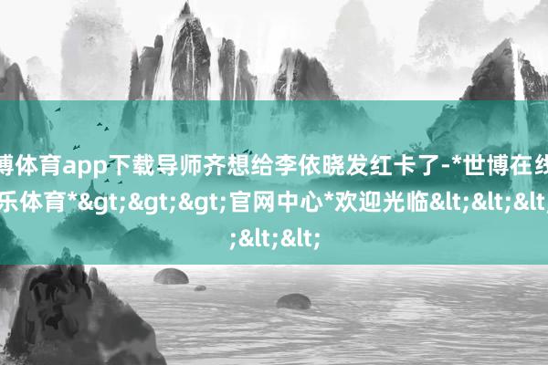 世博体育app下载导师齐想给李依晓发红卡了-*世博在线娱乐体育*>>>官网中心*欢迎光临<<<