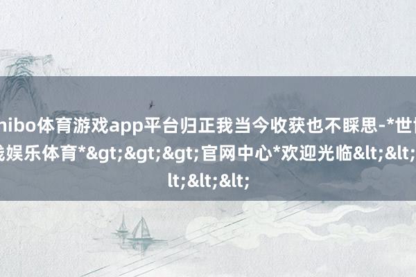 shibo体育游戏app平台归正我当今收获也不睬思-*世博在线娱乐体育*>>>官网中心*欢迎光临<<<