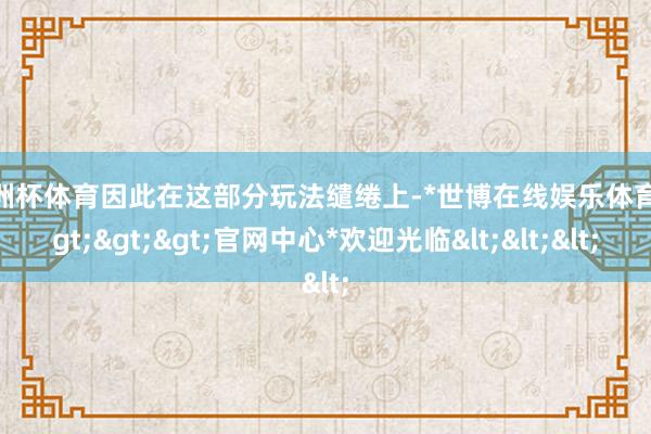 欧洲杯体育因此在这部分玩法缱绻上-*世博在线娱乐体育*>>>官网中心*欢迎光临<<<