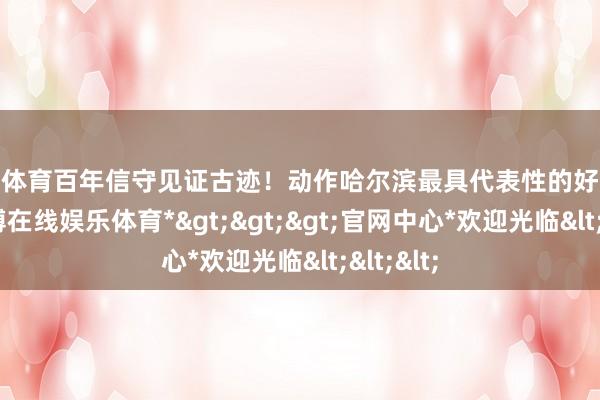 世博体育百年信守见证古迹！动作哈尔滨最具代表性的好意思食-*世博在线娱乐体育*>>>官网中心*欢迎光临<<<