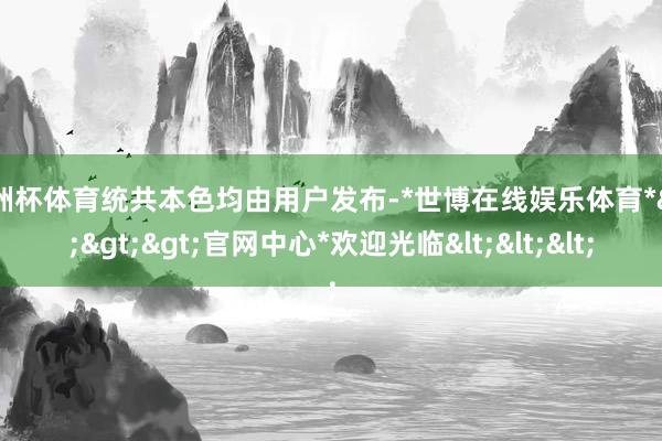 欧洲杯体育统共本色均由用户发布-*世博在线娱乐体育*>>>官网中心*欢迎光临<<<