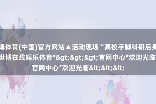 世博体育(中国)官方网站▲活动现场“高校手脚科研后果的供给起源-*世博在线娱乐体育*>>>官网中心*欢迎光临<<<