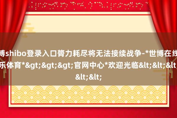 世博shibo登录入口膂力耗尽将无法接续战争-*世博在线娱乐体育*>>>官网中心*欢迎光临<<<