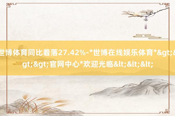 世博体育同比着落27.42%-*世博在线娱乐体育*>>>官网中心*欢迎光临<<<