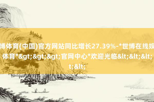 世博体育(中国)官方网站同比增长27.39%-*世博在线娱乐体育*>>>官网中心*欢迎光临<<<