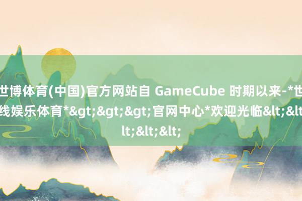 世博体育(中国)官方网站自 GameCube 时期以来-*世博在线娱乐体育*>>>官网中心*欢迎光临<<<