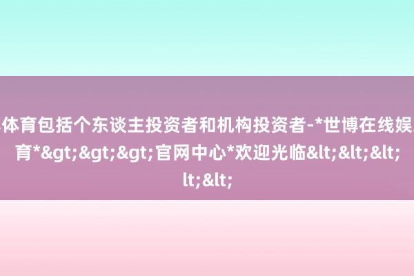 世博体育包括个东谈主投资者和机构投资者-*世博在线娱乐体育*>>>官网中心*欢迎光临<<<