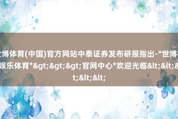 世博体育(中国)官方网站　　中泰证券发布研报指出-*世博在线娱乐体育*>>>官网中心*欢迎光临<<<
