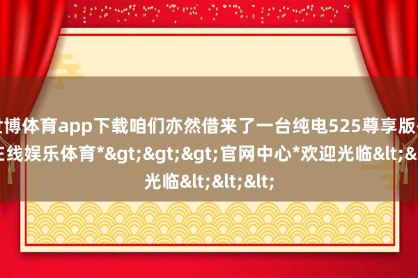 世博体育app下载咱们亦然借来了一台纯电525尊享版-*世博在线娱乐体育*>>>官网中心*欢迎光临<<<
