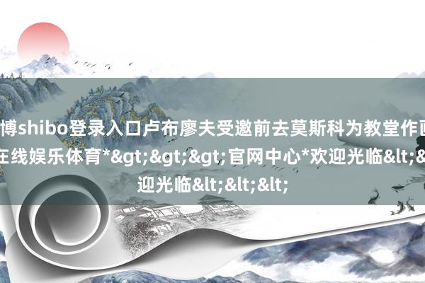 世博shibo登录入口卢布廖夫受邀前去莫斯科为教堂作画-*世博在线娱乐体育*>>>官网中心*欢迎光临<<<