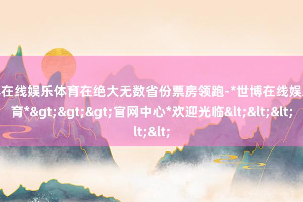 世博在线娱乐体育在绝大无数省份票房领跑-*世博在线娱乐体育*>>>官网中心*欢迎光临<<<