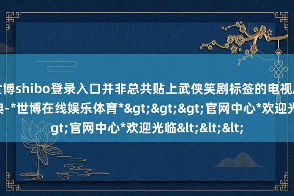 世博shibo登录入口并非总共贴上武侠笑剧标签的电视剧都八成竖立经典-*世博在线娱乐体育*>>>官网中心*欢迎光临<<<