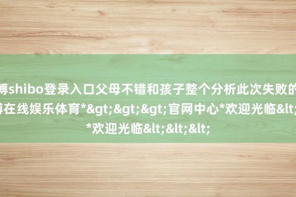 世博shibo登录入口父母不错和孩子整个分析此次失败的原因-*世博在线娱乐体育*>>>官网中心*欢迎光临<<<