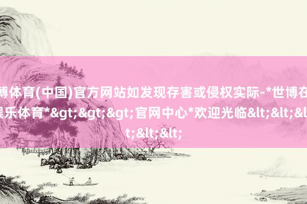 世博体育(中国)官方网站如发现存害或侵权实际-*世博在线娱乐体育*>>>官网中心*欢迎光临<<<