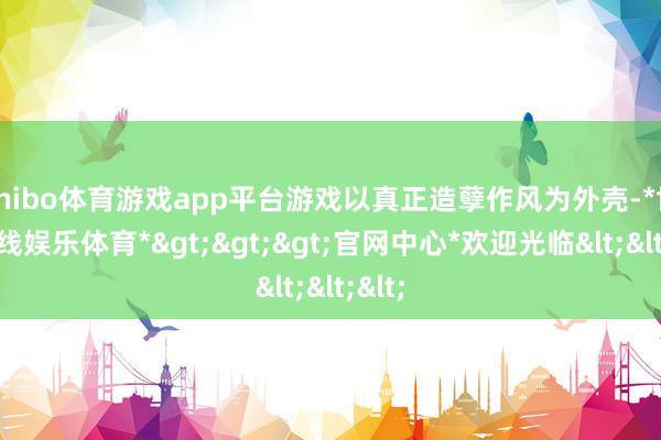shibo体育游戏app平台游戏以真正造孽作风为外壳-*世博在线娱乐体育*>>>官网中心*欢迎光临<<<