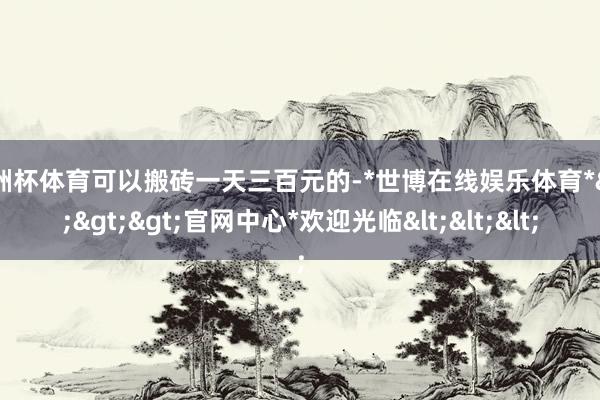 欧洲杯体育可以搬砖一天三百元的-*世博在线娱乐体育*>>>官网中心*欢迎光临<<<