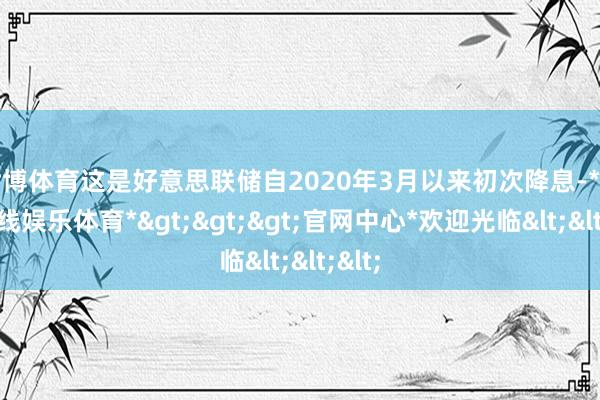 世博体育这是好意思联储自2020年3月以来初次降息-*世博在线娱乐体育*>>>官网中心*欢迎光临<<<