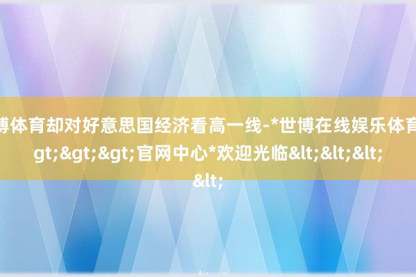 世博体育却对好意思国经济看高一线-*世博在线娱乐体育*>>>官网中心*欢迎光临<<<