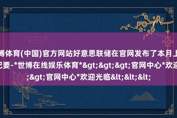 世博体育(中国)官方网站好意思联储在官网发布了本月上旬货币策略会议的纪要-*世博在线娱乐体育*>>>官网中心*欢迎光临<<<