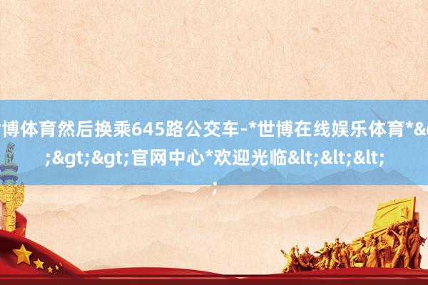 世博体育然后换乘645路公交车-*世博在线娱乐体育*>>>官网中心*欢迎光临<<<
