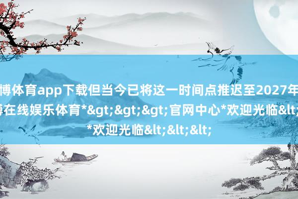 世博体育app下载但当今已将这一时间点推迟至2027年中期-*世博在线娱乐体育*>>>官网中心*欢迎光临<<<