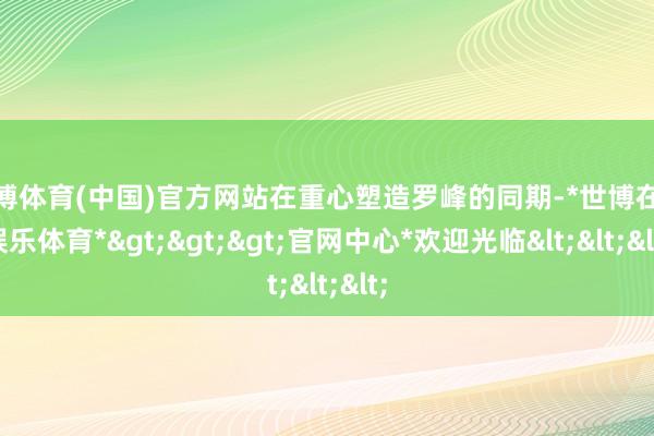 世博体育(中国)官方网站在重心塑造罗峰的同期-*世博在线娱乐体育*>>>官网中心*欢迎光临<<<