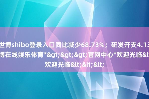 世博shibo登录入口同比减少68.73%；研发开支4.13万元-*世博在线娱乐体育*>>>官网中心*欢迎光临<<<