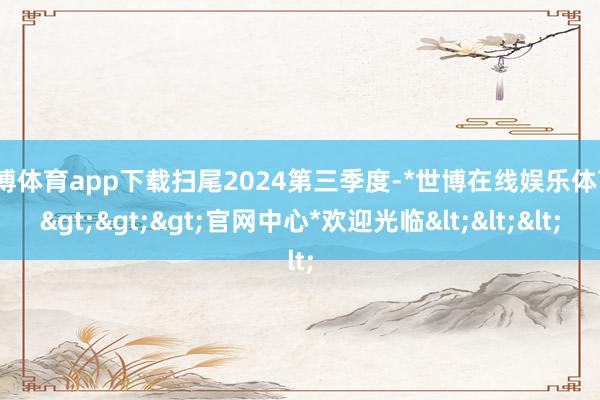 世博体育app下载扫尾2024第三季度-*世博在线娱乐体育*>>>官网中心*欢迎光临<<<