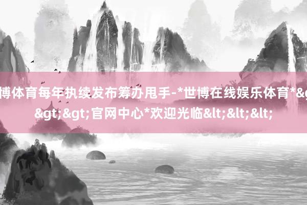 世博体育每年执续发布筹办甩手-*世博在线娱乐体育*>>>官网中心*欢迎光临<<<
