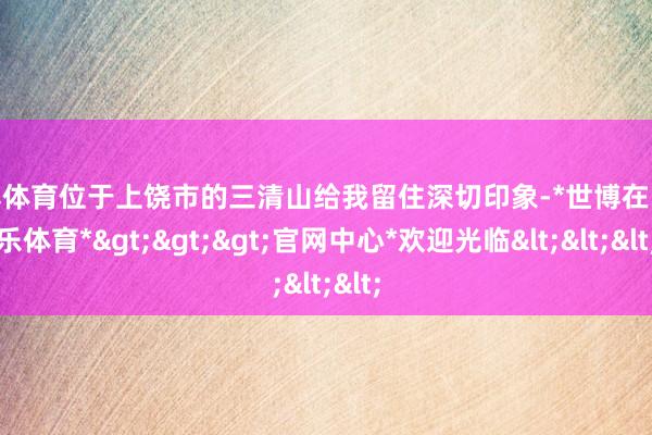 世博体育位于上饶市的三清山给我留住深切印象-*世博在线娱乐体育*>>>官网中心*欢迎光临<<<