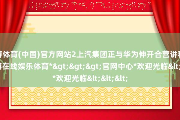 世博体育(中国)官方网站2上汽集团正与华为伸开合营讲和近日-*世博在线娱乐体育*>>>官网中心*欢迎光临<<<