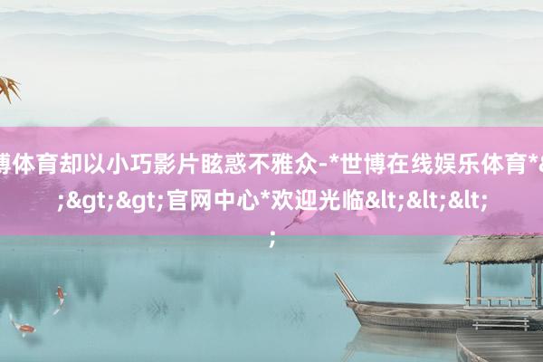世博体育却以小巧影片眩惑不雅众-*世博在线娱乐体育*>>>官网中心*欢迎光临<<<