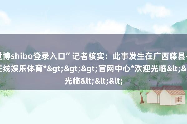 世博shibo登录入口”记者核实：此事发生在广西藤县-*世博在线娱乐体育*>>>官网中心*欢迎光临<<<