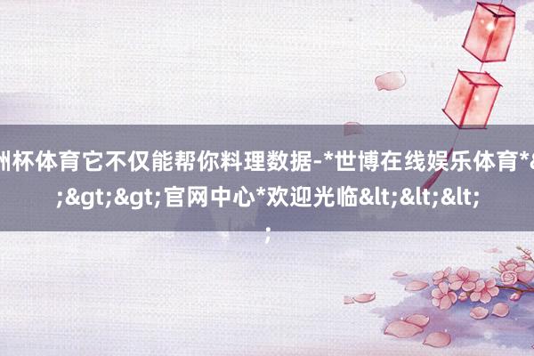 欧洲杯体育它不仅能帮你料理数据-*世博在线娱乐体育*>>>官网中心*欢迎光临<<<