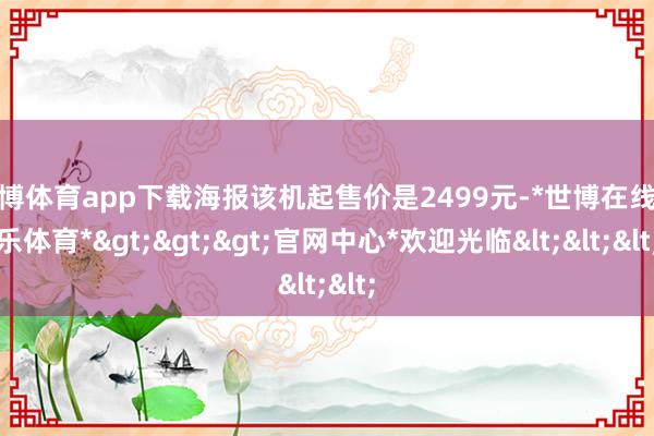 世博体育app下载海报该机起售价是2499元-*世博在线娱乐体育*>>>官网中心*欢迎光临<<<
