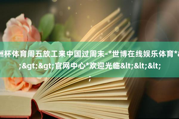 欧洲杯体育周五放工来中国过周末-*世博在线娱乐体育*>>>官网中心*欢迎光临<<<