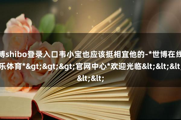 世博shibo登录入口韦小宝也应该挺相宜他的-*世博在线娱乐体育*>>>官网中心*欢迎光临<<<
