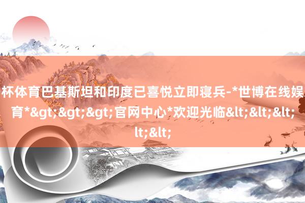 欧洲杯体育巴基斯坦和印度已喜悦立即寝兵-*世博在线娱乐体育*>>>官网中心*欢迎光临<<<
