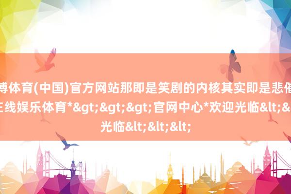 世博体育(中国)官方网站那即是笑剧的内核其实即是悲催-*世博在线娱乐体育*>>>官网中心*欢迎光临<<<